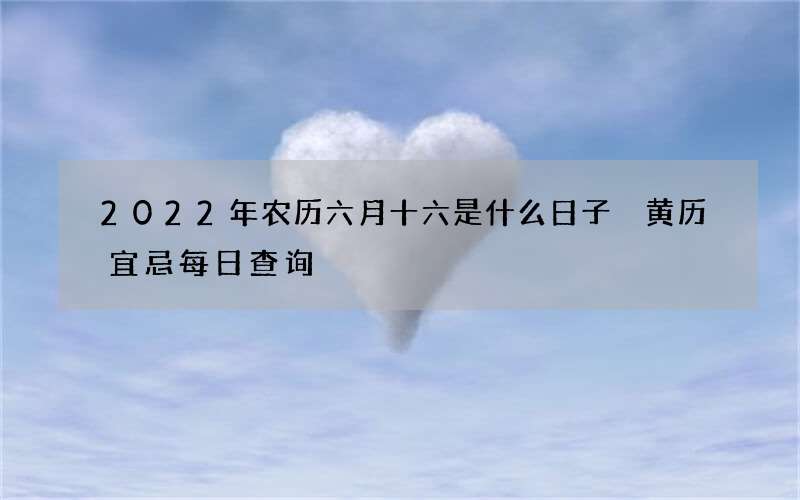 2022年农历六月十六是什么日子 黄历宜忌每日查询